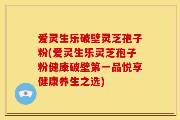 爱灵生乐破壁灵芝孢子粉(爱灵生乐灵芝孢子粉健康破壁第一品悦享健康养生之选)