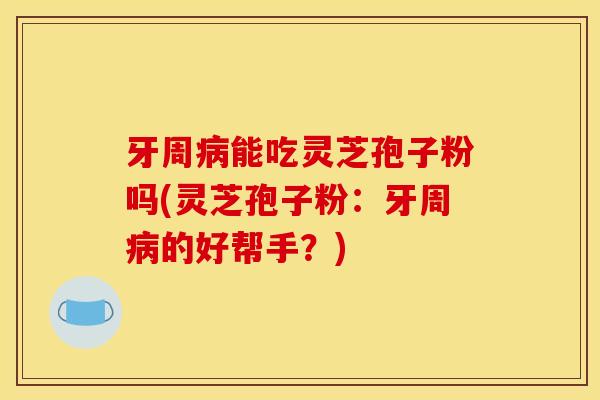 牙周病能吃灵芝孢子粉吗(灵芝孢子粉:牙周病的好帮手?)