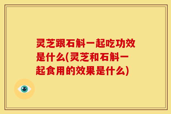 灵芝跟石斛一起吃功效是什么(灵芝和石斛一起食用的效果是什么)