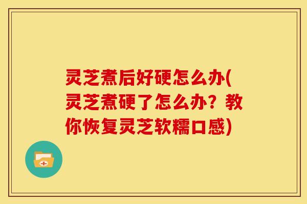 灵芝煮后好硬怎么办(灵芝煮硬了怎么办?教你恢复灵芝软糯口感)