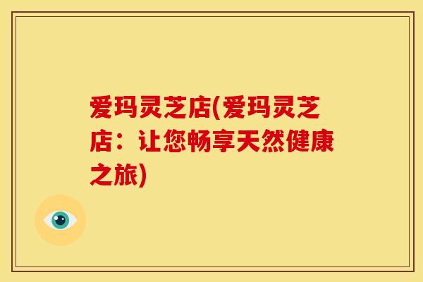 爱玛灵芝店(爱玛灵芝店：让您畅享天然健康之旅)