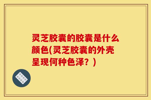 灵芝胶囊的胶囊是什么颜色(灵芝胶囊的外壳呈现何种色泽?)