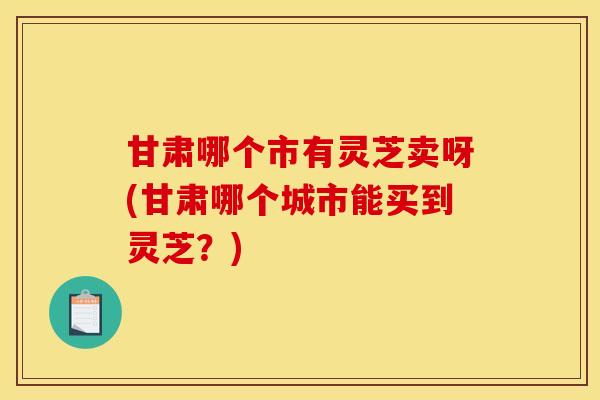 甘肃哪个市有灵芝卖呀(甘肃哪个城市能买到灵芝？)