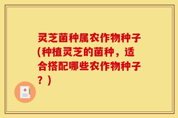 灵芝菌种属农作物种子(种植灵芝的菌种,适合搭配哪些农作物种子?)