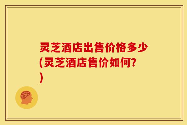 灵芝酒店出售价格多少(灵芝酒店售价如何？)