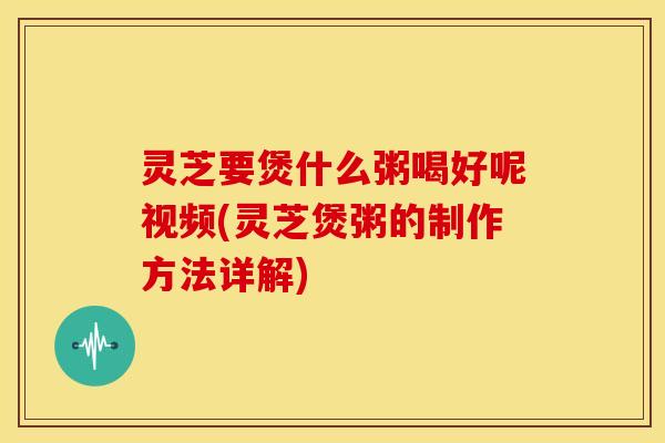 灵芝要煲什么粥喝好呢视频(灵芝煲粥的制作方法详解)