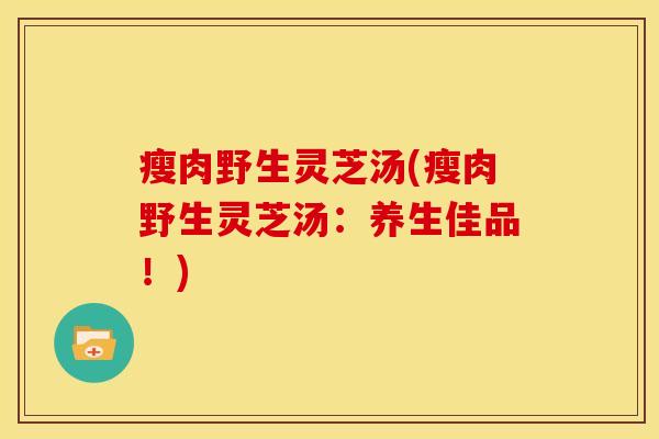 瘦肉野生灵芝汤(瘦肉野生灵芝汤:养生佳品!)