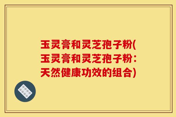 玉灵膏和灵芝孢子粉(玉灵膏和灵芝孢子粉：天然健康功效的组合)