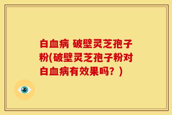 白血病 破壁灵芝孢子粉(破壁灵芝孢子粉对白血病有效果吗？)