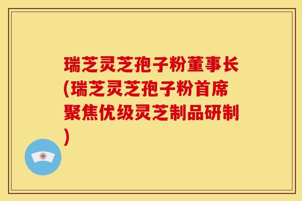 瑞芝灵芝孢子粉董事长(瑞芝灵芝孢子粉首席聚焦优级灵芝制品研制)