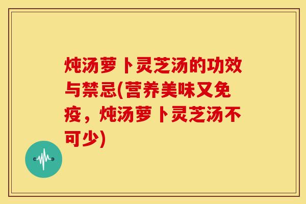 炖汤萝卜灵芝汤的功效与禁忌(营养美味又免疫,炖汤萝卜灵芝汤不可少)