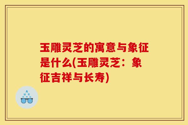 玉雕灵芝的寓意与象征是什么(玉雕灵芝：象征吉祥与长寿)