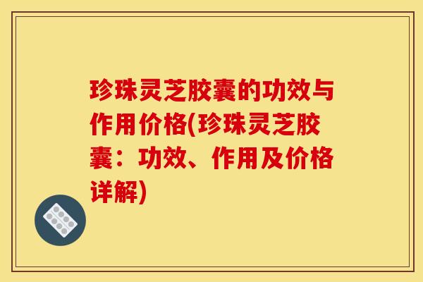 珍珠灵芝胶囊的功效与作用价格(珍珠灵芝胶囊:功效、作用及价格详解)