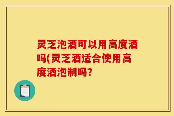 灵芝泡酒可以用高度酒吗(灵芝酒适合使用高度酒泡制吗?