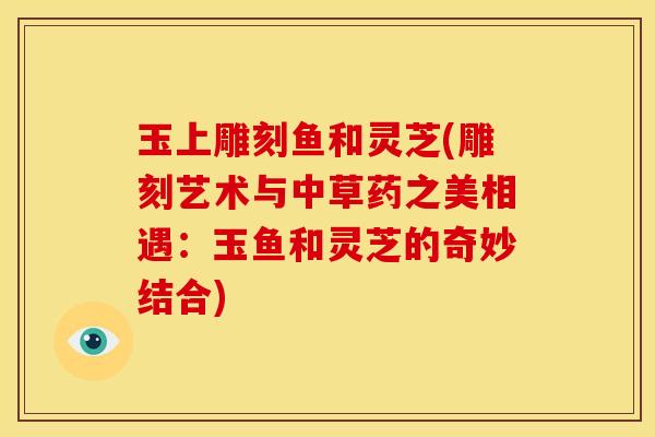 玉上雕刻鱼和灵芝(雕刻艺术与中草药之美相遇:玉鱼和灵芝的奇妙结合)