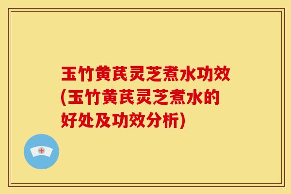 玉竹黄芪灵芝煮水功效(玉竹黄芪灵芝煮水的好处及功效分析)