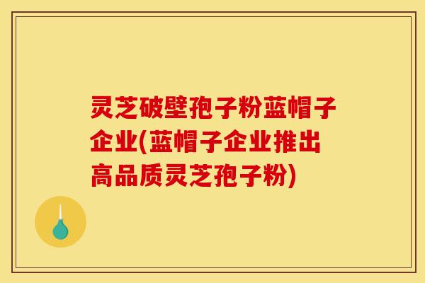 灵芝破壁孢子粉蓝帽子企业(蓝帽子企业推出高品质灵芝孢子粉)