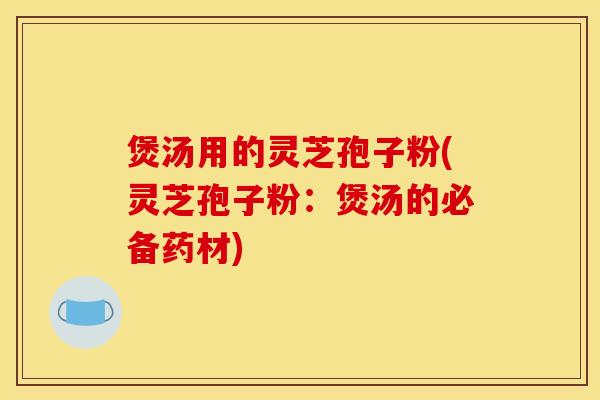 煲汤用的灵芝孢子粉(灵芝孢子粉:煲汤的必备药材)