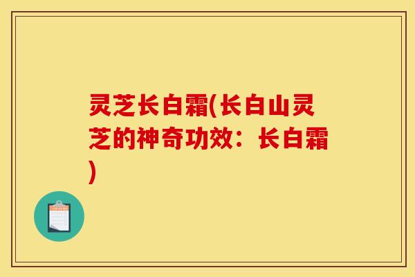 灵芝长白霜(长白山灵芝的神奇功效:长白霜)