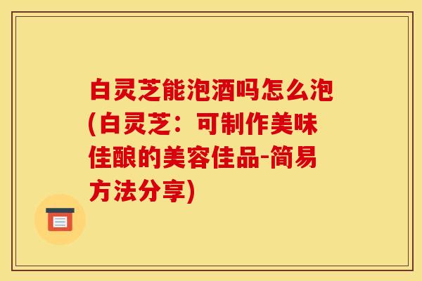 白灵芝能泡酒吗怎么泡(白灵芝:可制作美味佳酿的美容佳品-简易方法分享)