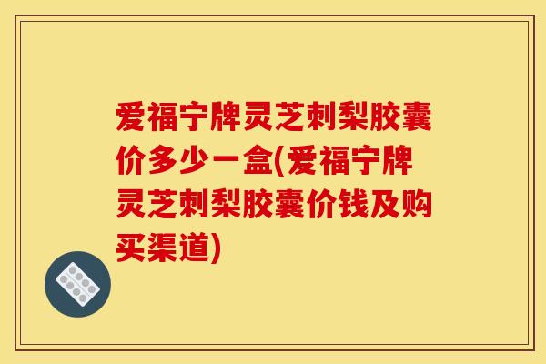 爱福宁牌灵芝刺梨胶囊价多少一盒(爱福宁牌灵芝刺梨胶囊价钱及购买渠道)