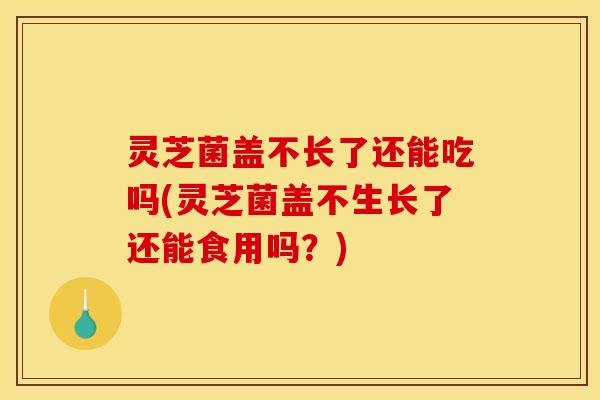 灵芝菌盖不长了还能吃吗(灵芝菌盖不生长了还能食用吗?)