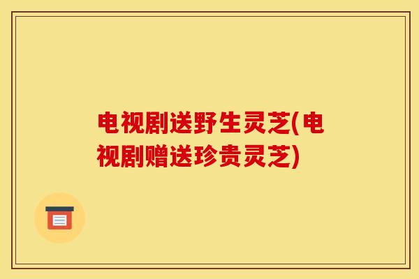 电视剧送野生灵芝(电视剧赠送珍贵灵芝)