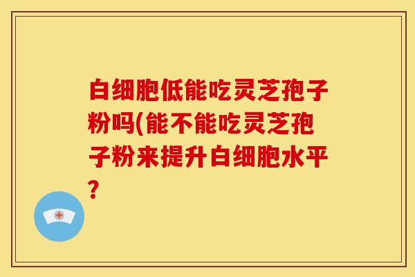白细胞低能吃灵芝孢子粉吗(能不能吃灵芝孢子粉来提升白细胞水平？