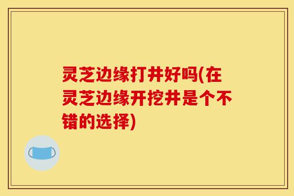灵芝边缘打井好吗(在灵芝边缘开挖井是个不错的选择)