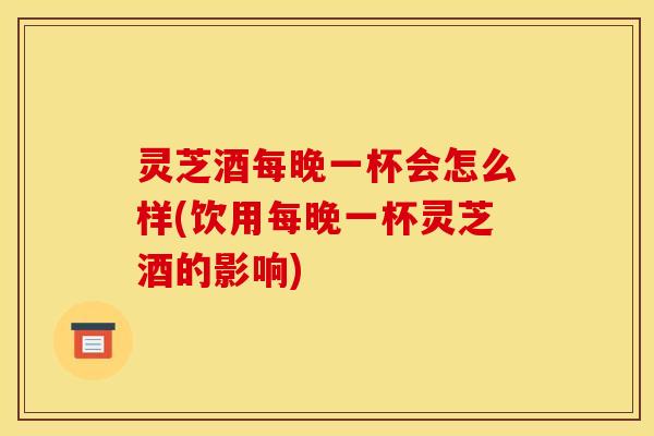 灵芝酒每晚一杯会怎么样(饮用每晚一杯灵芝酒的影响)