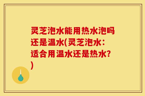 灵芝泡水能用热水泡吗还是温水(灵芝泡水:适合用温水还是热水?)