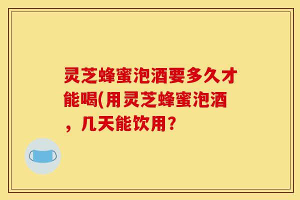 灵芝蜂蜜泡酒要多久才能喝(用灵芝蜂蜜泡酒,几天能饮用?