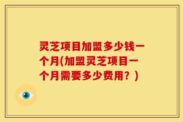 灵芝项目加盟多少钱一个月(加盟灵芝项目一个月需要多少费用?)