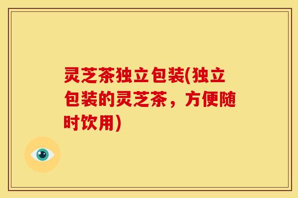 灵芝茶独立包装(独立包装的灵芝茶,方便随时饮用)