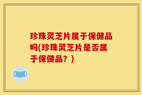 珍珠灵芝片属于保健品吗(珍珠灵芝片是否属于保健品?)