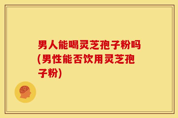 男人能喝灵芝孢子粉吗(男性能否饮用灵芝孢子粉)