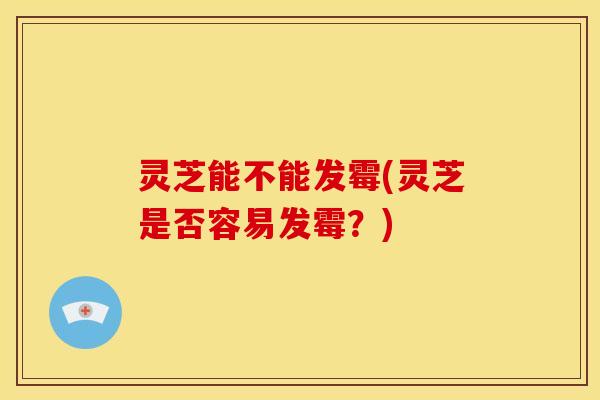 灵芝能不能发霉(灵芝是否容易发霉?)