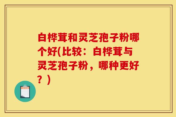 白桦茸和灵芝孢子粉哪个好(比较:白桦茸与灵芝孢子粉,哪种更好?)
