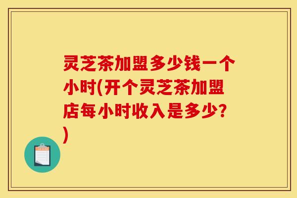 灵芝茶加盟多少钱一个小时(开个灵芝茶加盟店每小时收入是多少?)