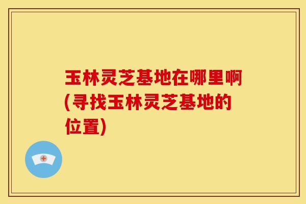玉林灵芝基地在哪里啊(寻找玉林灵芝基地的位置)
