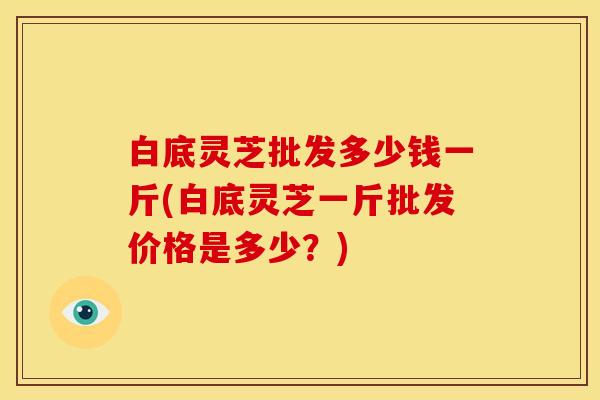 白底灵芝批发多少钱一斤(白底灵芝一斤批发价格是多少？)