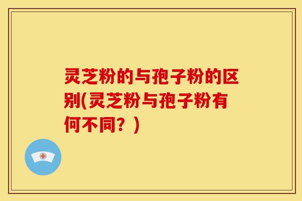 灵芝粉的与孢子粉的区别(灵芝粉与孢子粉有何不同?)