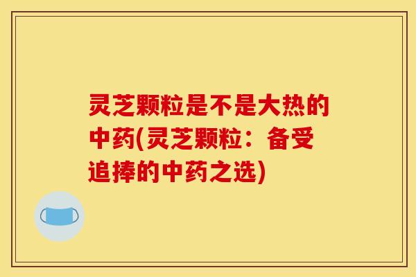 灵芝颗粒是不是大热的中药(灵芝颗粒:备受追捧的中药之选)
