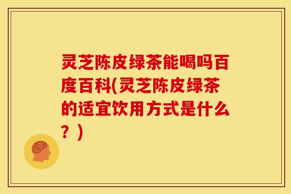 灵芝陈皮绿茶能喝吗百度百科(灵芝陈皮绿茶的适宜饮用方式是什么？)