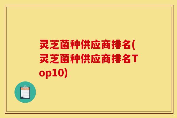 灵芝菌种供应商排名(灵芝菌种供应商排名Top10)