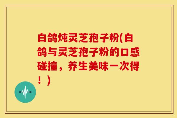 白鸽炖灵芝孢子粉(白鸽与灵芝孢子粉的口感碰撞，养生美味一次得！)