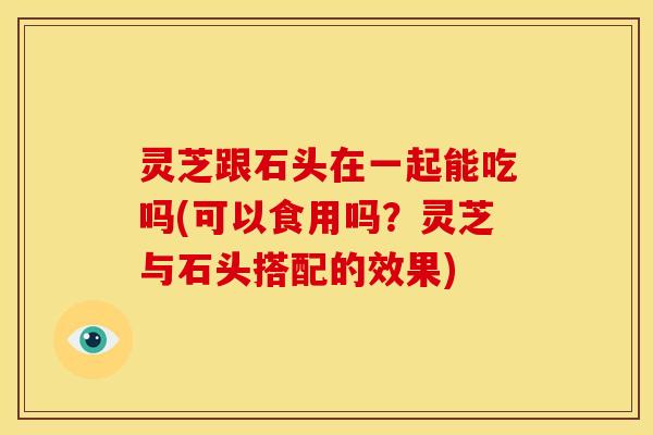 灵芝跟石头在一起能吃吗(可以食用吗?灵芝与石头搭配的效果)