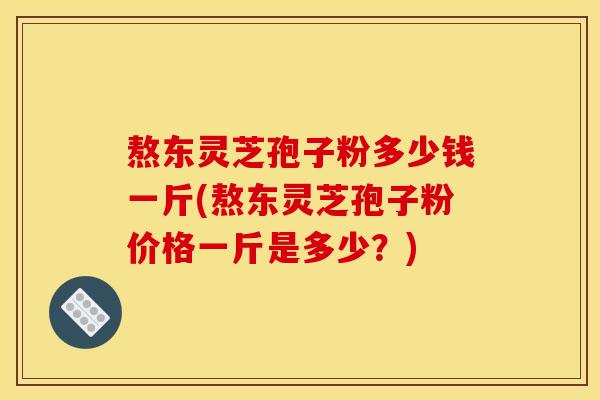 熬东灵芝孢子粉多少钱一斤(熬东灵芝孢子粉价格一斤是多少?)