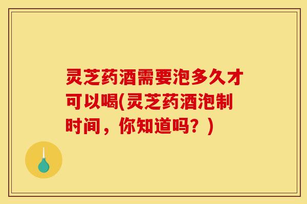 灵芝药酒需要泡多久才可以喝(灵芝药酒泡制时间,你知道吗?)