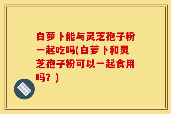 白萝卜能与灵芝孢子粉一起吃吗(白萝卜和灵芝孢子粉可以一起食用吗？)